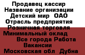 Продавец-кассир › Название организации ­ Детский мир, ОАО › Отрасль предприятия ­ Розничная торговля › Минимальный оклад ­ 28 000 - Все города Работа » Вакансии   . Московская обл.,Дубна г.